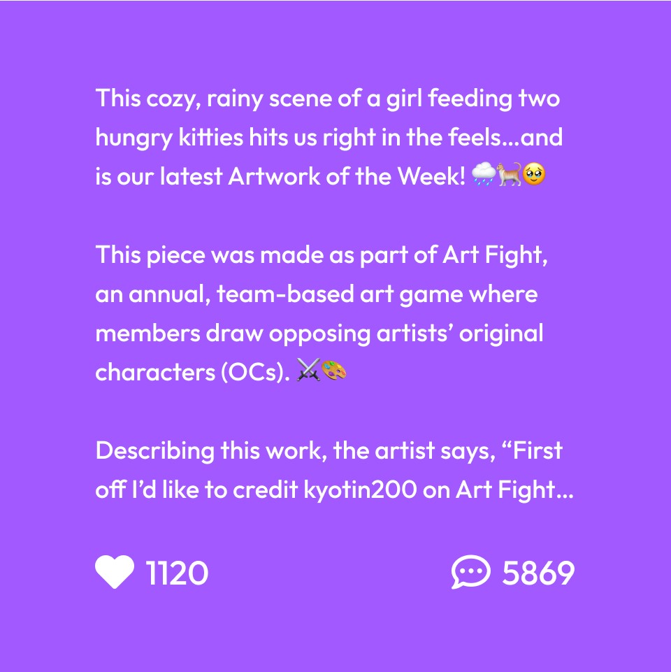 This cozy, rainy scene of a girl feeding two hungry kitties hits us right in the feels…and is our latest Artwork of the Week! 🌧️🐈🥹
This piece was made as part of Art Fight, an annual, team-based art game where members draw opposing artists’ original characters (OCs). ⚔️🎨
Describing this work, the artist says, “First off I’d like to credit kyotin200 on Art Fight for her awesome OC. This scene is just about a girl feeding stray cats in the rain, I wanted to convey her kind and just nature through the contrast of her light wings in the dark environment. I experimented a lot with composition, lighting, and actually using one of the premade rock brushes for the bushes in the back!” 😍